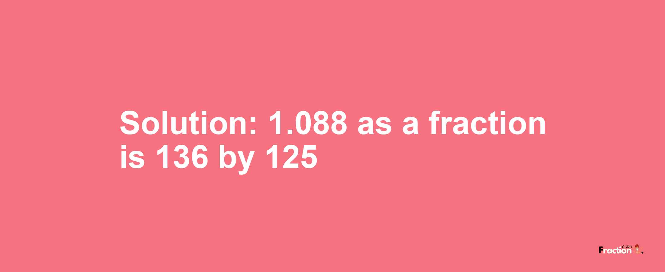 Solution:1.088 as a fraction is 136/125